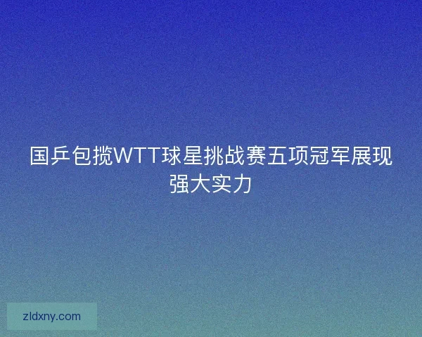 国乒包揽WTT球星挑战赛五项冠军展现强大实力