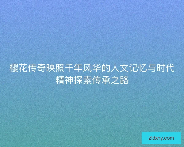 樱花传奇映照千年风华的人文记忆与时代精神探索传承之路