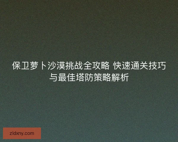 保卫萝卜沙漠挑战全攻略 快速通关技巧与最佳塔防策略解析