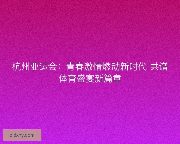 杭州亚运会：青春激情燃动新时代 共谱体育盛宴新篇章